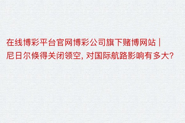 在线博彩平台官网博彩公司旗下赌博网站 | 尼日尔倏得关闭领空, 对国际航路影响有多大?