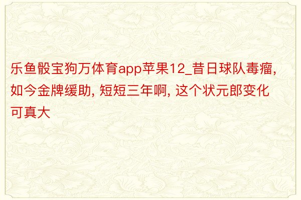 乐鱼骰宝狗万体育app苹果12_昔日球队毒瘤, 如今金牌缓助, 短短三年啊, 这个状元郎变化可真大