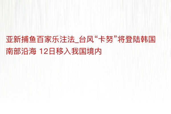 亚新捕鱼百家乐注法_台风“卡努”将登陆韩国南部沿海 12日移入我国境内