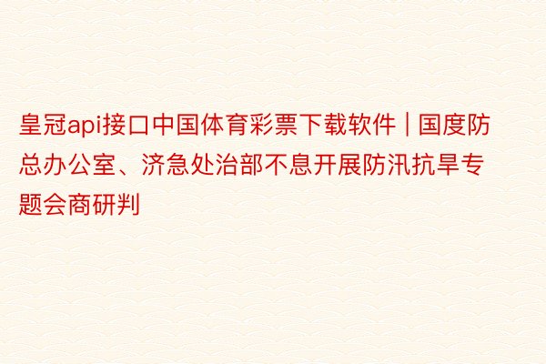 皇冠api接口中国体育彩票下载软件 | 国度防总办公室、济急处治部不息开展防汛抗旱专题会商研判