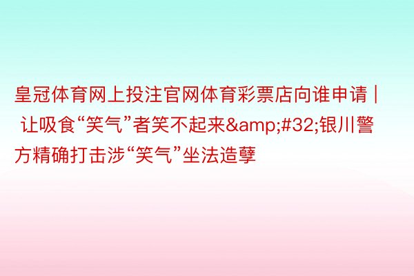 皇冠体育网上投注官网体育彩票店向谁申请 | 让吸食“笑气”者笑不起来&#32;银川警方精确打击涉“笑气”坐法造孽