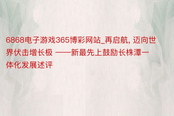 6868电子游戏365博彩网站_再启航, 迈向世界伏击增长极 ——新最先上鼓励长株潭一体化发展述评