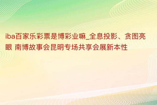 iba百家乐彩票是博彩业嘛_全息投影、贪图亮眼 南博故事会昆明专场共享会展新本性