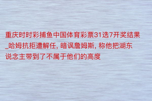 重庆时时彩捕鱼中国体育彩票31选7开奖结果_哈姆抗拒遭解任, 暗讽詹姆斯, 称他把湖东说念主带到了不属于他们的高度