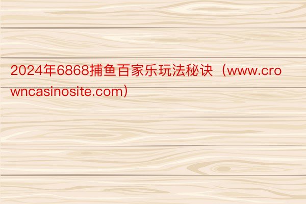 2024年6868捕鱼百家乐玩法秘诀（www.crowncasinosite.com）