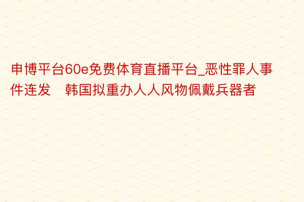 申博平台60e免费体育直播平台_恶性罪人事件连发　韩国拟重办人人风物佩戴兵器者