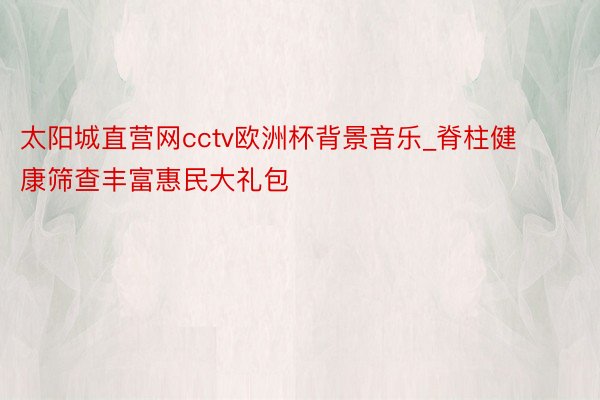 太阳城直营网cctv欧洲杯背景音乐_脊柱健康筛查丰富惠民大礼包