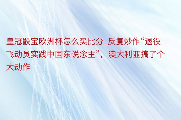 皇冠骰宝欧洲杯怎么买比分_反复炒作“退役飞动员实践中国东说念主”，澳大利亚搞了个大动作