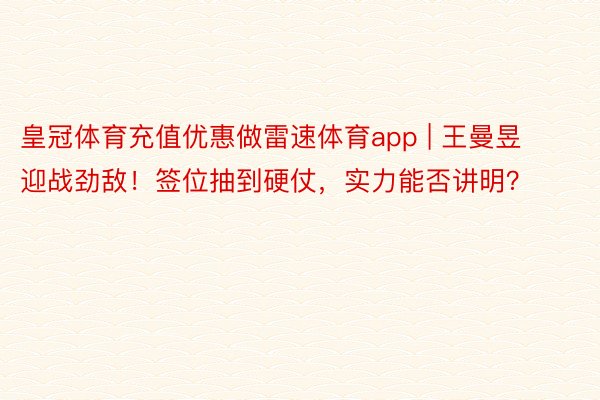 皇冠体育充值优惠做雷速体育app | 王曼昱迎战劲敌！签位抽到硬仗，实力能否讲明？