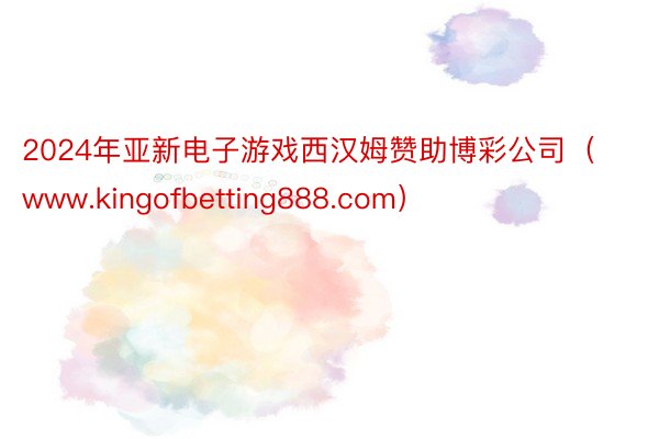 2024年亚新电子游戏西汉姆赞助博彩公司（www.kingofbetting888.com）