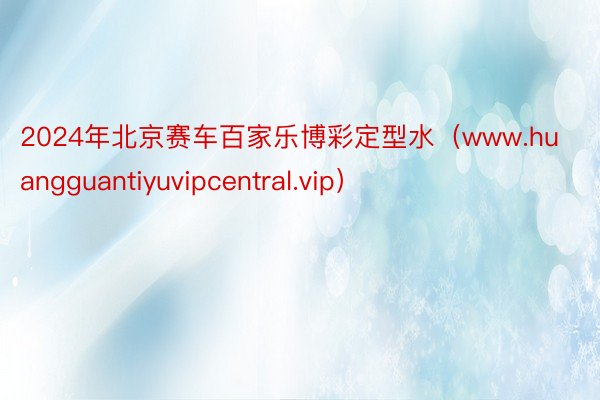 2024年北京赛车百家乐博彩定型水（www.huangguantiyuvipcentral.vip）