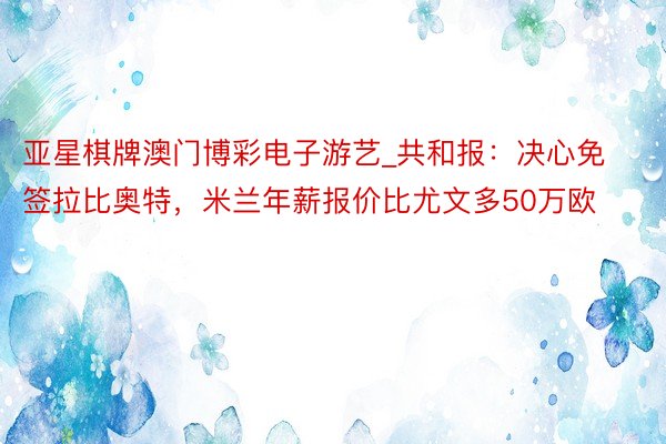 亚星棋牌澳门博彩电子游艺_共和报：决心免签拉比奥特，米兰年薪报价比尤文多50万欧