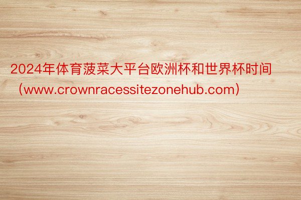 2024年体育菠菜大平台欧洲杯和世界杯时间（www.crownracessitezonehub.com）