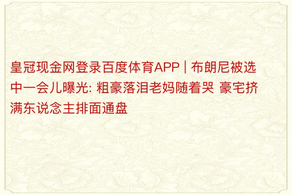 皇冠现金网登录百度体育APP | 布朗尼被选中一会儿曝光: 粗豪落泪老妈随着哭 豪宅挤满东说念主排面通盘