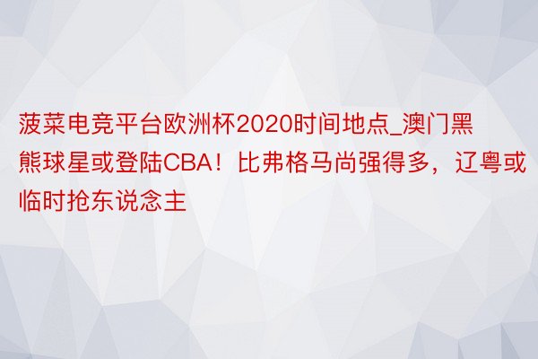 菠菜电竞平台欧洲杯2020时间地点_澳门黑熊球星或登陆CBA！比弗格马尚强得多，辽粤或临时抢东说念主