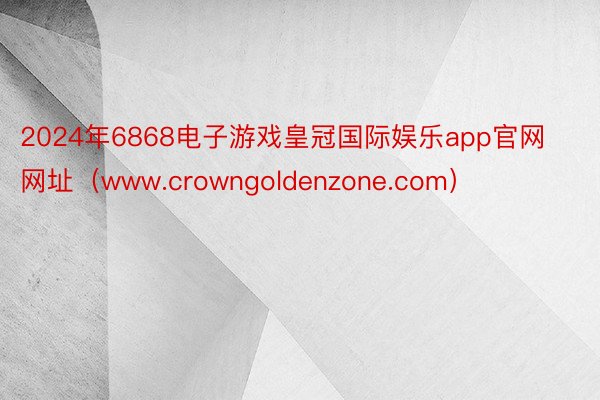 2024年6868电子游戏皇冠国际娱乐app官网网址（www.crowngoldenzone.com）