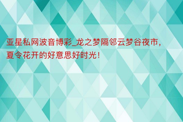 亚星私网波音博彩_龙之梦隔邻云梦谷夜市，夏令花开的好意思好时光！