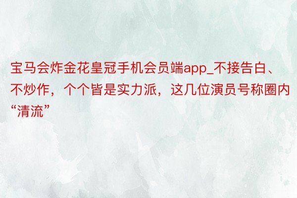 宝马会炸金花皇冠手机会员端app_不接告白、不炒作，个个皆是实力派，这几位演员号称圈内“清流”