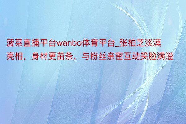 菠菜直播平台wanbo体育平台_张柏芝淡漠亮相，身材更苗条，与粉丝亲密互动笑脸满溢