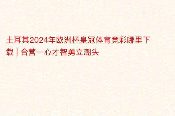 土耳其2024年欧洲杯皇冠体育竞彩哪里下载 | 合营一心才智勇立潮头