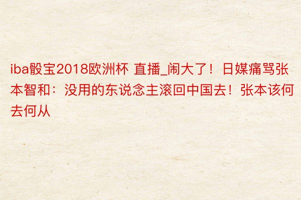 iba骰宝2018欧洲杯 直播_闹大了！日媒痛骂张本智和：没用的东说念主滚回中国去！张本该何去何从