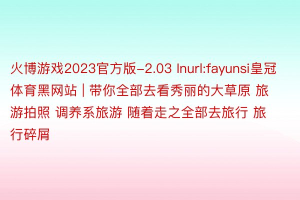 火博游戏2023官方版-2.03 Inurl:fayunsi皇冠体育黑网站 | 带你全部去看秀丽的大草原 旅游拍照 调养系旅游 随着走之全部去旅行 旅行碎屑