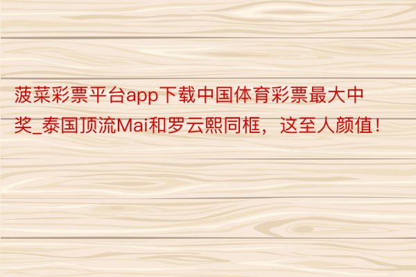 菠菜彩票平台app下载中国体育彩票最大中奖_泰国顶流Mai和罗云熙同框，这至人颜值！