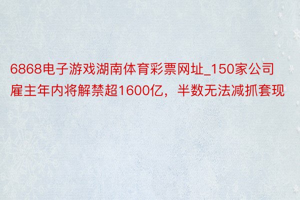 6868电子游戏湖南体育彩票网址_150家公司雇主年内将解禁超1600亿，半数无法减抓套现