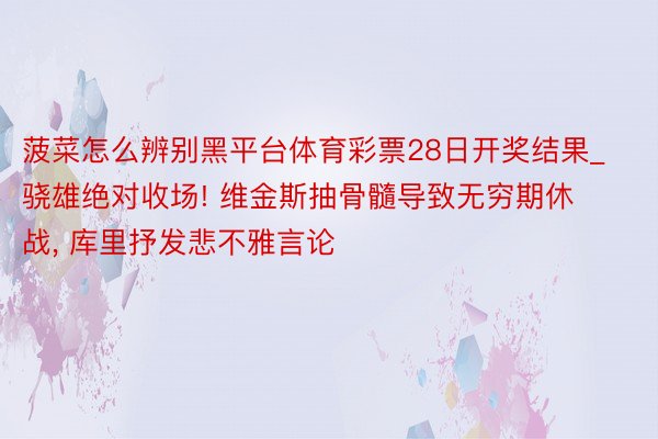 菠菜怎么辨别黑平台体育彩票28日开奖结果_骁雄绝对收场! 维金斯抽骨髓导致无穷期休战, 库里抒发悲不雅言论