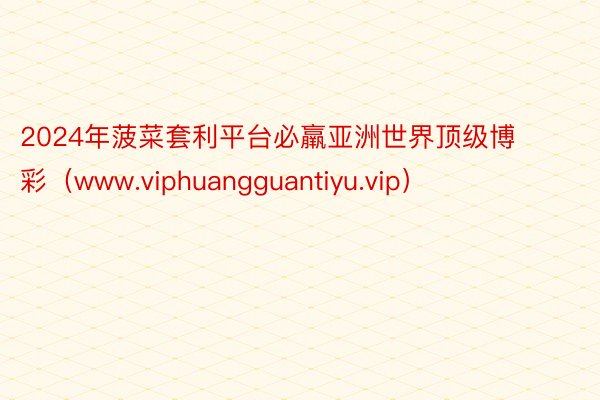 2024年菠菜套利平台必羸亚洲世界顶级博彩（www.viphuangguantiyu.vip）