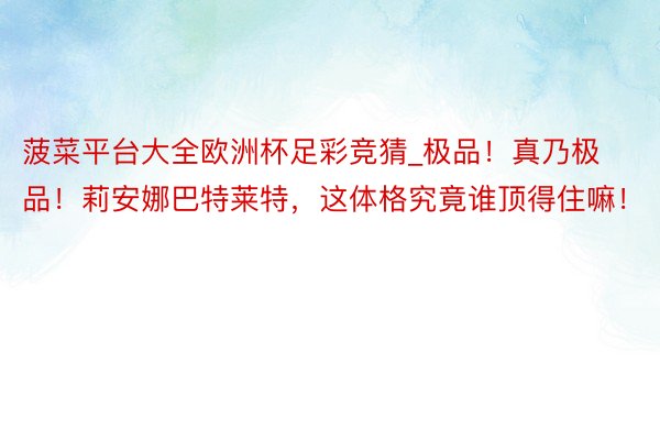 菠菜平台大全欧洲杯足彩竞猜_极品！真乃极品！莉安娜巴特莱特，这体格究竟谁顶得住嘛！