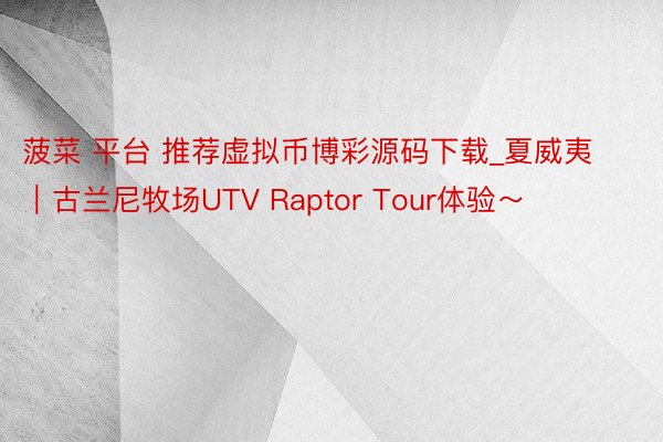 菠菜 平台 推荐虚拟币博彩源码下载_夏威夷｜古兰尼牧场UTV Raptor Tour体验～