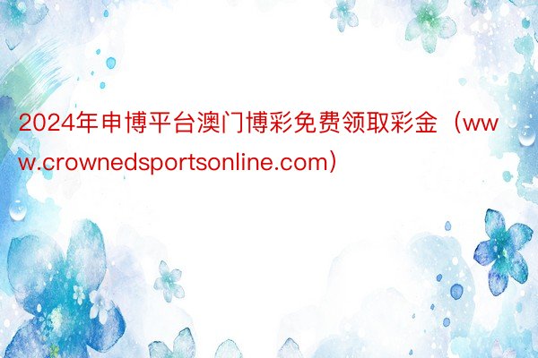 2024年申博平台澳门博彩免费领取彩金（www.crownedsportsonline.com）