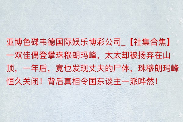 亚博色碟韦德国际娱乐博彩公司_【社集合焦】一双佳偶登攀珠穆朗玛峰，太太却被扬弃在山顶，一年后，竟也发现丈夫的尸体，珠穆朗玛峰恒久关闭！背后真相令国东谈主一派哗然！