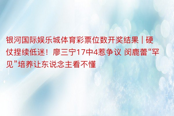 银河国际娱乐城体育彩票位数开奖结果 | 硬仗捏续低迷！廖三宁17中4惹争议 闵鹿蕾“罕见”培养让东说念主看不懂