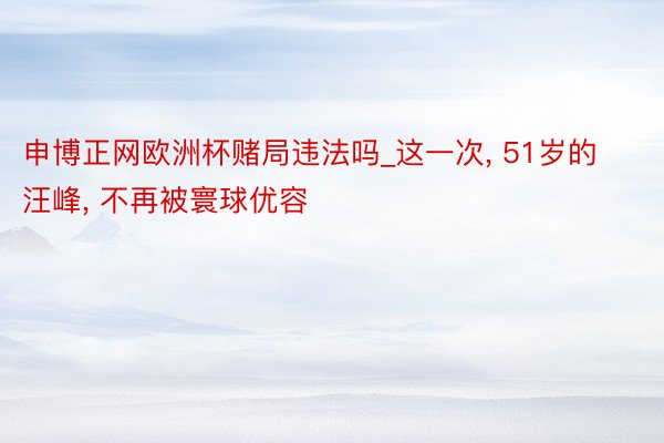 申博正网欧洲杯赌局违法吗_这一次, 51岁的汪峰, 不再被寰球优容