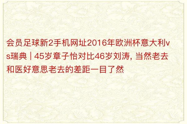 会员足球新2手机网址2016年欧洲杯意大利vs瑞典 | 45岁章子怡对比46岁刘涛, 当然老去和医好意思老去的差距一目了然