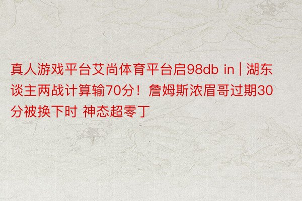 真人游戏平台艾尚体育平台启98db in | 湖东谈主两战计算输70分！詹姆斯浓眉哥过期30分被换下时 神态超零丁