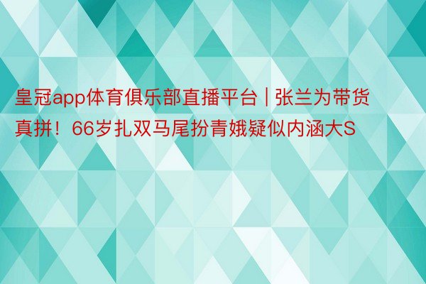 皇冠app体育俱乐部直播平台 | 张兰为带货真拼！66岁扎双马尾扮青娥疑似内涵大S