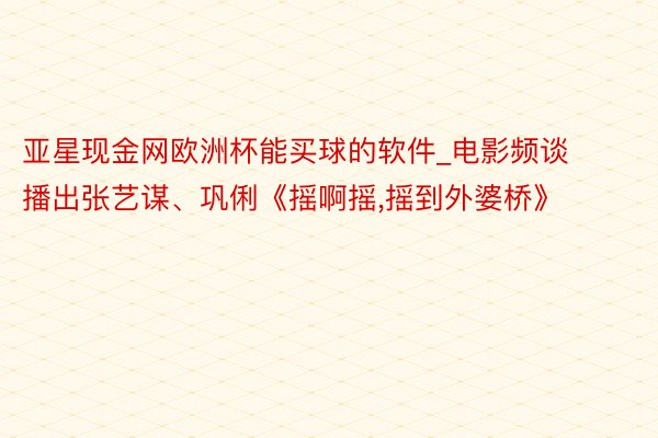 亚星现金网欧洲杯能买球的软件_电影频谈播出张艺谋、巩俐《摇啊摇,摇到外婆桥》