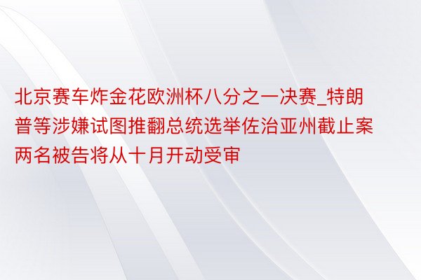 北京赛车炸金花欧洲杯八分之一决赛_特朗普等涉嫌试图推翻总统选举佐治亚州截止案两名被告将从十月开动受审