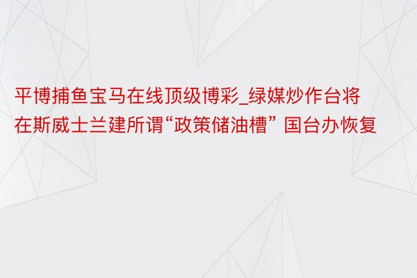 平博捕鱼宝马在线顶级博彩_绿媒炒作台将在斯威士兰建所谓“政策储油槽” 国台办恢复