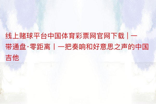 线上赌球平台中国体育彩票网官网下载 | 一带通盘·零距离丨一把奏响和好意思之声的中国吉他