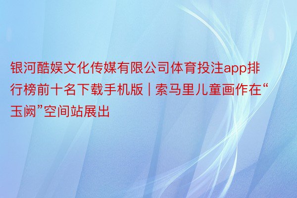 银河酷娱文化传媒有限公司体育投注app排行榜前十名下载手机版 | 索马里儿童画作在“玉阙”空间站展出