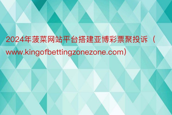 2024年菠菜网站平台搭建亚博彩票聚投诉（www.kingofbettingzonezone.com）