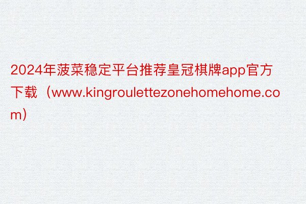 2024年菠菜稳定平台推荐皇冠棋牌app官方下载（www.kingroulettezonehomehome.com）