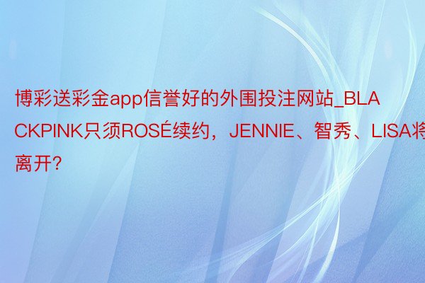 博彩送彩金app信誉好的外围投注网站_BLACKPINK只须ROSÉ续约，JENNIE、智秀、LISA将离开？