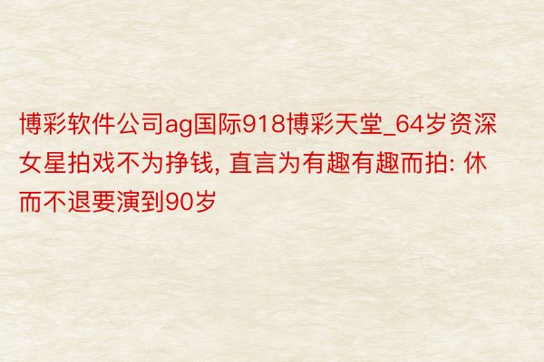 博彩软件公司ag国际918博彩天堂_64岁资深女星拍戏不为挣钱, 直言为有趣有趣而拍: 休而不退要演到90岁