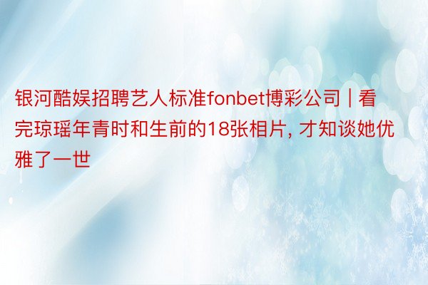 银河酷娱招聘艺人标准fonbet博彩公司 | 看完琼瑶年青时和生前的18张相片, 才知谈她优雅了一世