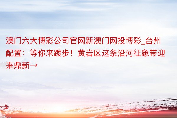 澳门六大博彩公司官网新澳门网投博彩_台州配置：等你来踱步！黄岩区这条沿河征象带迎来鼎新→